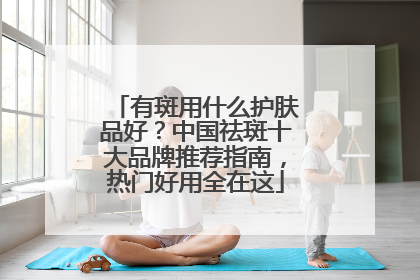 有斑用什么护肤品好？中国祛斑十大品牌推荐指南，热门好用全在这