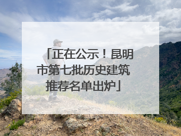 正在公示！昆明市第七批历史建筑推荐名单出炉