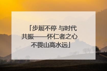 步履不停 与时代共振——怀仁者之心 不畏山高水远