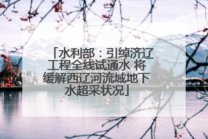 水利部：引绰济辽工程全线试通水 将缓解西辽河流域地下水超采状况