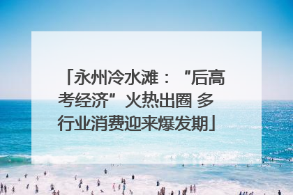 永州冷水滩：“后高考经济”火热出圈 多行业消费迎来爆发期