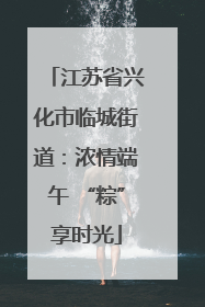 江苏省兴化市临城街道：浓情端午 “粽”享时光