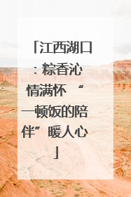 江西湖口：粽香沁 情满怀 “一顿饭的陪伴”暖人心