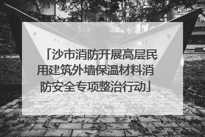 沙市消防开展高层民用建筑外墙保温材料消防安全专项整治行动