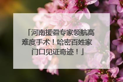 河南援疆专家领航高难度手术！哈密百姓家门口见证奇迹！