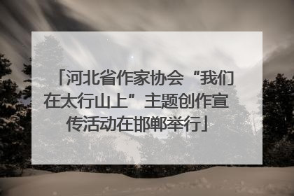 河北省作家协会“我们在太行山上”主题创作宣传活动在邯郸举行
