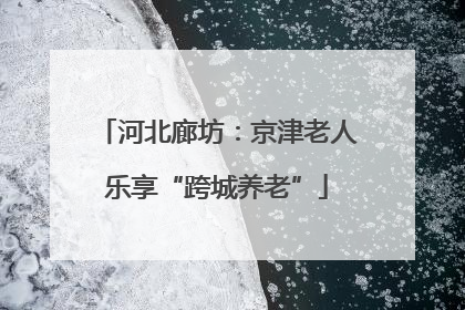 河北廊坊：京津老人乐享“跨城养老”