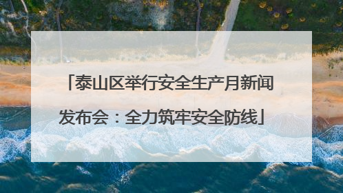 泰山区举行安全生产月新闻发布会：全力筑牢安全防线
