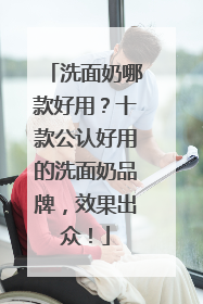 洗面奶哪款好用？十款公认好用的洗面奶品牌，效果出众！