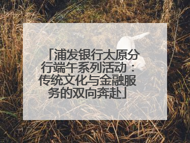 浦发银行太原分行端午系列活动：传统文化与金融服务的双向奔赴