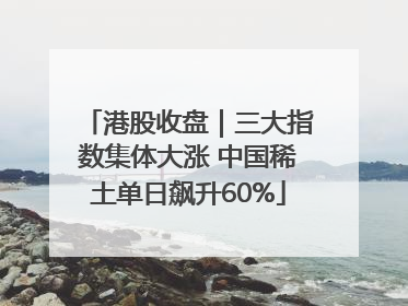 港股收盘｜三大指数集体大涨 中国稀土单日飙升60%