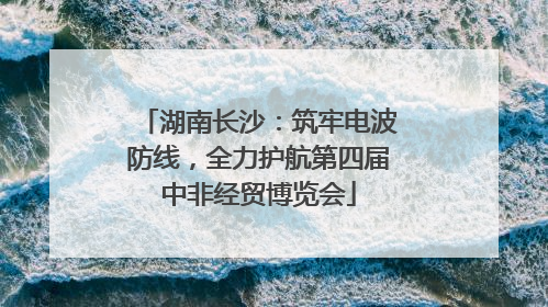湖南长沙：筑牢电波防线，全力护航第四届中非经贸博览会