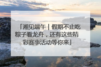 湘见端午｜假期不止吃粽子看龙舟，还有这些精彩赛事活动等你来