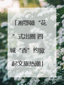 湘鄂赣“花”式出圈 四城“香”约掀起文旅热潮