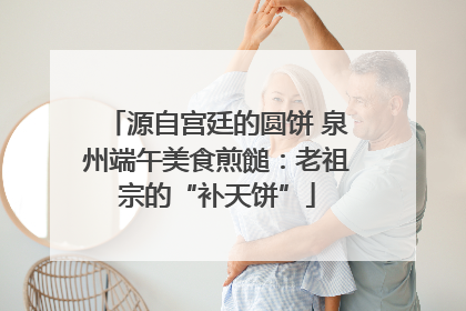 源自宫廷的圆饼 泉州端午美食煎䭔：老祖宗的“补天饼”