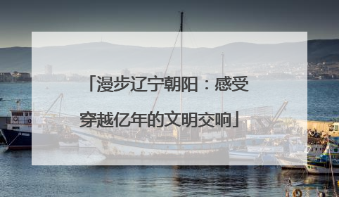 漫步辽宁朝阳：感受穿越亿年的文明交响