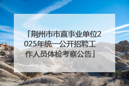 荆州市市直事业单位2025年统一公开招聘工作人员体检考察公告