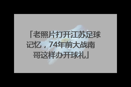 老照片打开江苏足球记忆，74年前大战南哥这样办开球礼