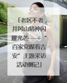 老区不老，井冈山精神闪耀光芒——“百家党媒看吉安”主题采访活动侧记