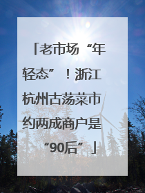 老市场“年轻态”！浙江杭州古荡菜市约两成商户是“90后”