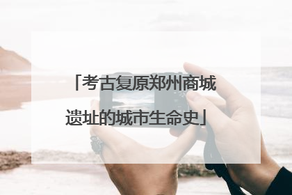 考古复原郑州商城遗址的城市生命史