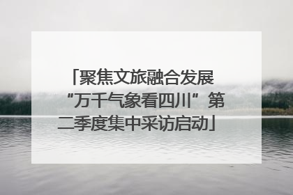 聚焦文旅融合发展 “万千气象看四川”第二季度集中采访启动