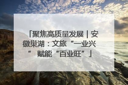 聚焦高质量发展｜安徽巢湖：文旅“一业兴” 赋能“百业旺”