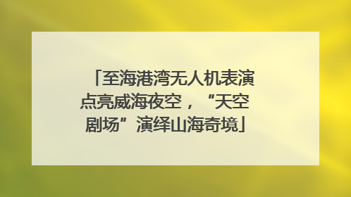 至海港湾无人机表演点亮威海夜空，“天空剧场”演绎山海奇境