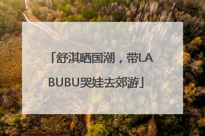 舒淇晒国潮，带LABUBU哭娃去郊游