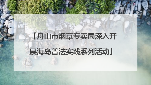 舟山市烟草专卖局深入开展海岛普法实践系列活动