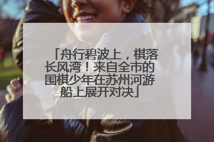 舟行碧波上，棋落长风湾！来自全市的围棋少年在苏州河游船上展开对决