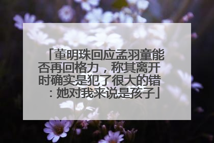 董明珠回应孟羽童能否再回格力，称其离开时确实是犯了很大的错：她对我来说是孩子
