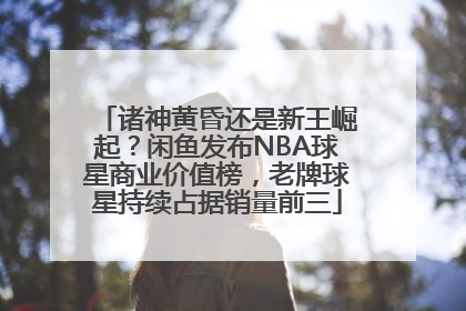 诸神黄昏还是新王崛起？闲鱼发布NBA球星商业价值榜，老牌球星持续占据销量前三