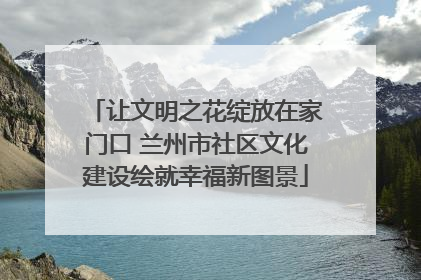 让文明之花绽放在家门口 兰州市社区文化建设绘就幸福新图景