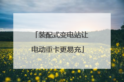 装配式变电站让电动重卡更易充