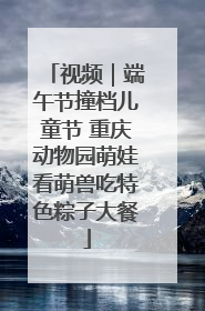 视频｜端午节撞档儿童节 重庆动物园萌娃看萌兽吃特色粽子大餐