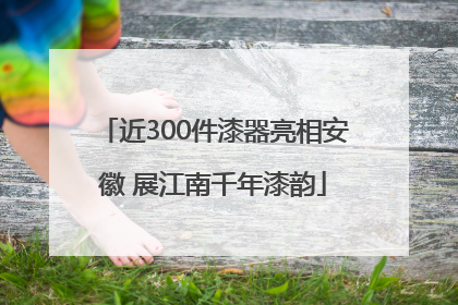 近300件漆器亮相安徽 展江南千年漆韵
