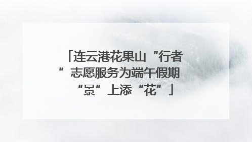 连云港花果山“行者”志愿服务为端午假期“景”上添“花”