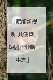 赋能新视听 共创微短剧产业新生态
