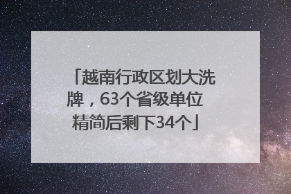 越南行政区划大洗牌，63个省级单位精简后剩下34个