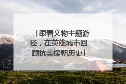 跟着文物主题游径，在英雄城市回顾抗美援朝历史