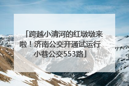 跨越小清河的红墩墩来啦！济南公交开通试运行小巷公交553路