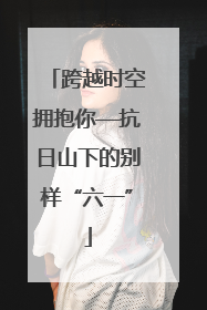 跨越时空拥抱你—抗日山下的别样“六一”