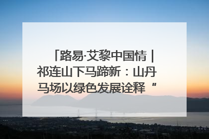 路易·艾黎中国情｜祁连山下马蹄新：山丹马场以绿色发展诠释“两山”理论实践