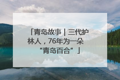 青岛故事｜三代护林人，76年为一朵“青岛百合”
