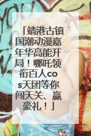 靖港古镇国潮动漫嘉年华高能开局！哪吒领衔百人cos天团等你闯天关、赢豪礼！