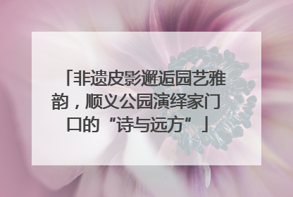 非遗皮影邂逅园艺雅韵，顺义公园演绎家门口的“诗与远方”