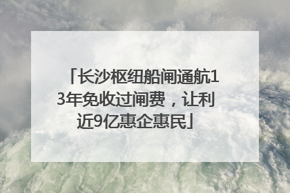 长沙枢纽船闸通航13年免收过闸费，让利近9亿惠企惠民