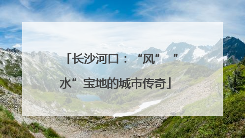 长沙河口：“风”“水”宝地的城市传奇