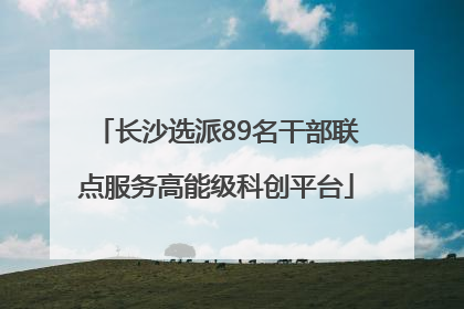 长沙选派89名干部联点服务高能级科创平台